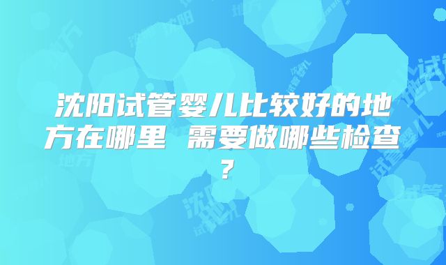沈阳试管婴儿比较好的地方在哪里 需要做哪些检查?