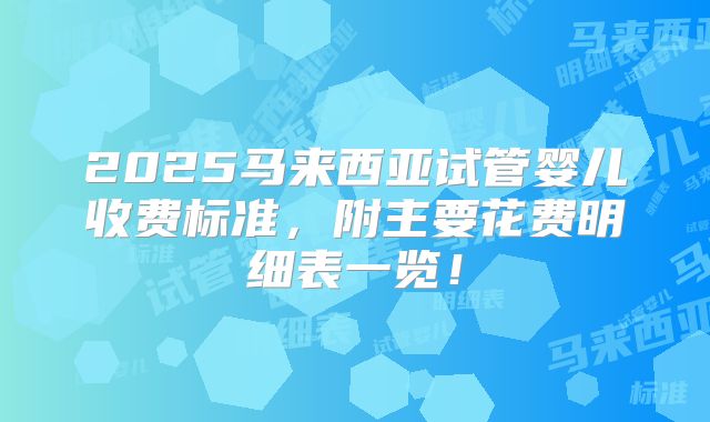 2025马来西亚试管婴儿收费标准，附主要花费明细表一览！