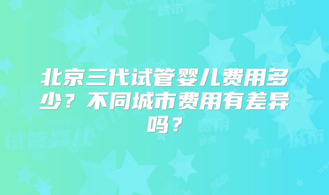 北京三代试管婴儿费用多少?不同城市费用有差异吗?