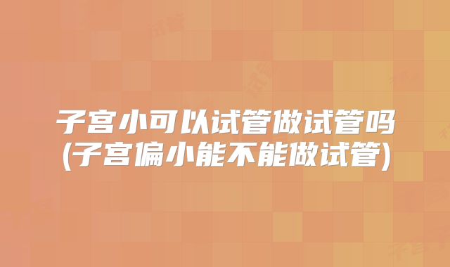 子宫小可以试管做试管吗(子宫偏小能不能做试管)