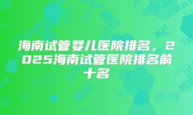 海南试管婴儿医院排名，2025海南试管医院排名前十名