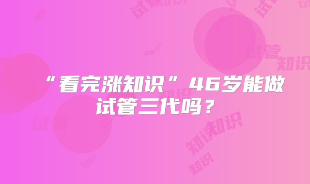 “看完涨知识”46岁能做试管三代吗?