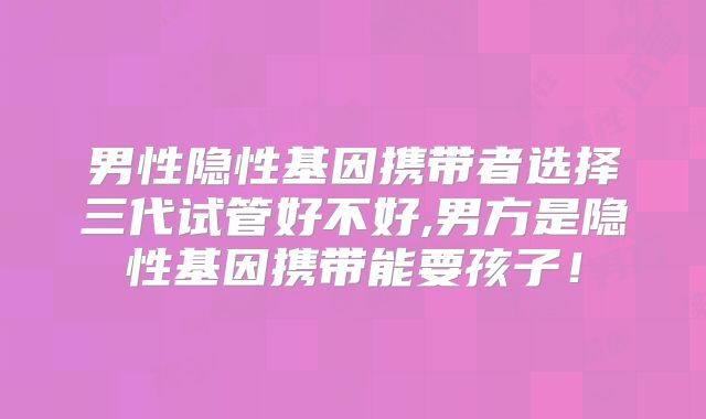 男性隐性基因携带者选择三代试管好不好,男方是隐性基因携带能要孩子！