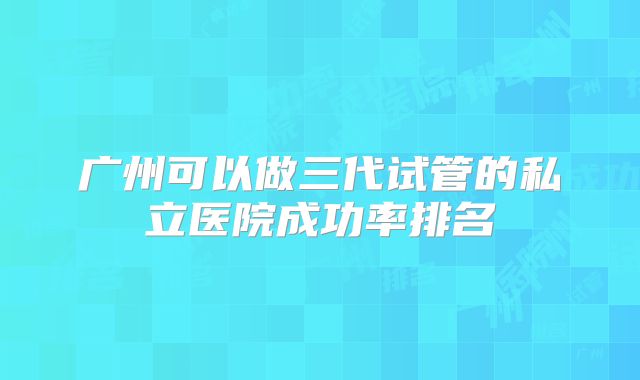 广州可以做三代试管的私立医院成功率排名