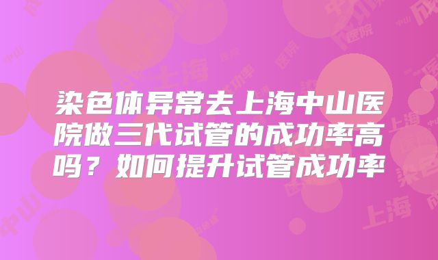 染色体异常去上海中山医院做三代试管的成功率高吗?如何提升试管成功率