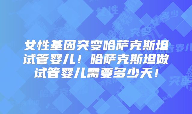 女性基因突变哈萨克斯坦试管婴儿！哈萨克斯坦做试管婴儿需要多少天！