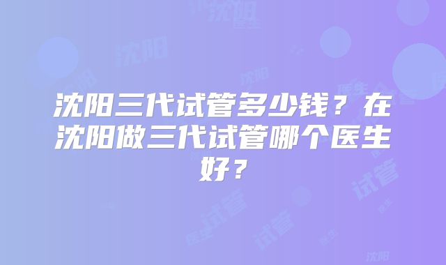 沈阳三代试管多少钱？在沈阳做三代试管哪个医生好？