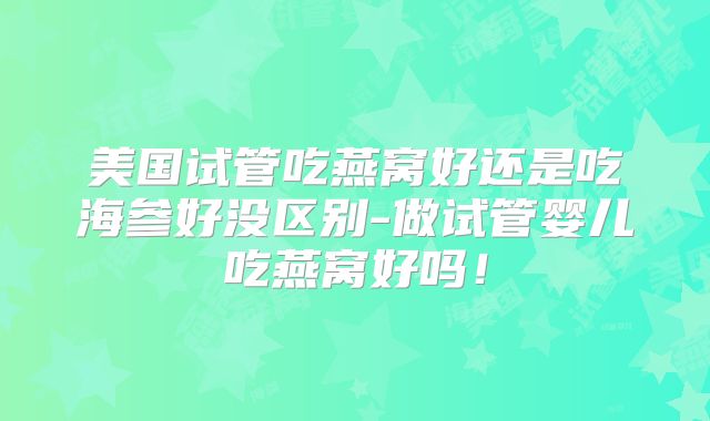 美国试管吃燕窝好还是吃海参好没区别-做试管婴儿吃燕窝好吗！