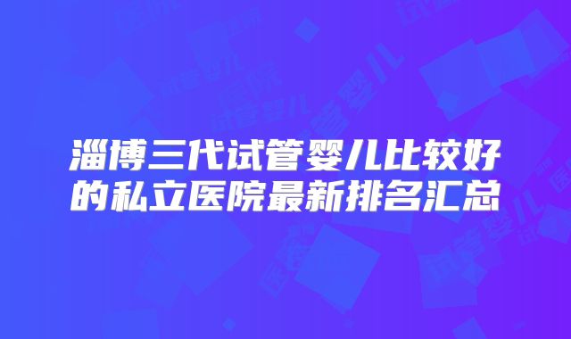 淄博三代试管婴儿比较好的私立医院最新排名汇总