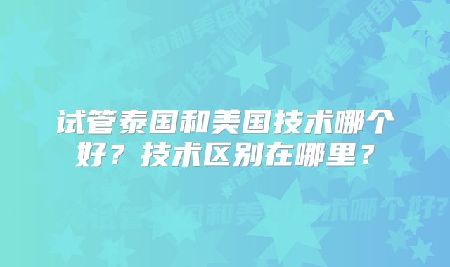 试管泰国和美国技术哪个好?技术区别在哪里?