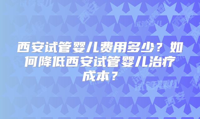 西安试管婴儿费用多少？如何降低西安试管婴儿治疗成本？