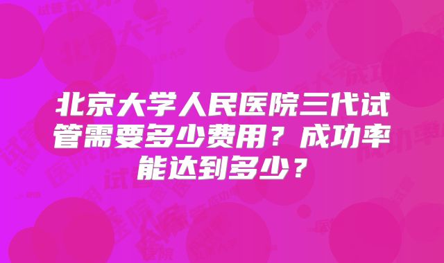 北京大学人民医院三代试管需要多少费用？成功率能达到多少？