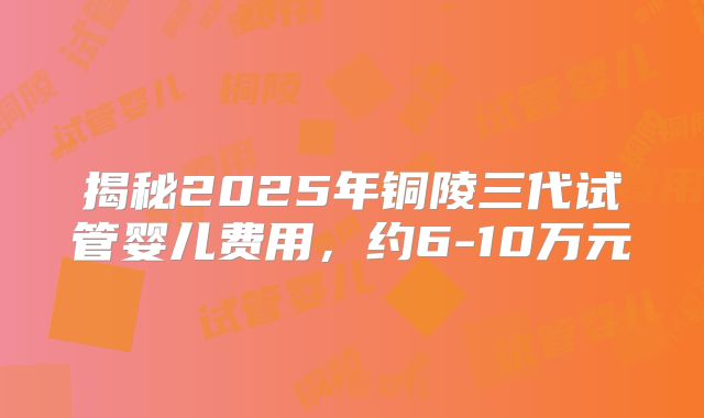 揭秘2025年铜陵三代试管婴儿费用，约6-10万元