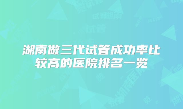 湖南做三代试管成功率比较高的医院排名一览