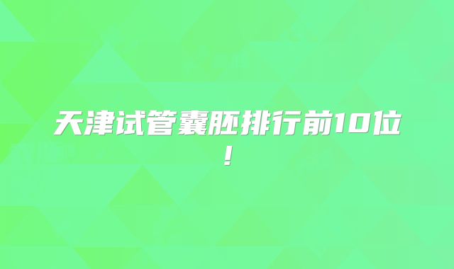 天津试管囊胚排行前10位!