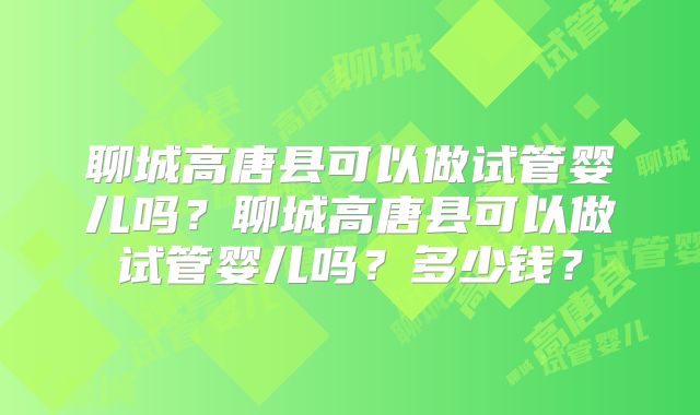 聊城高唐县可以做试管婴儿吗？聊城高唐县可以做试管婴儿吗？多少钱？