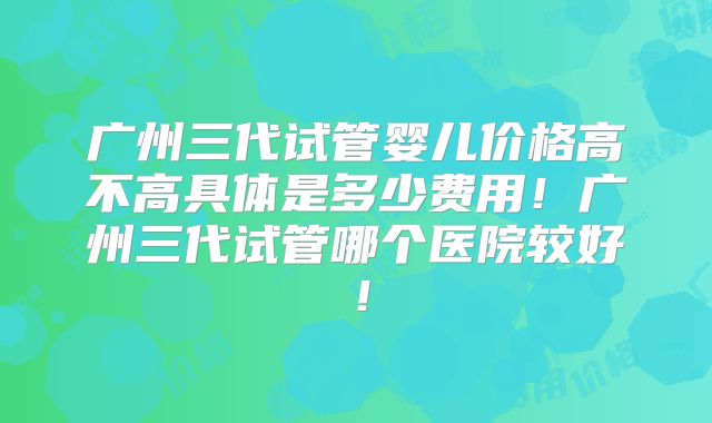 广州三代试管婴儿价格高不高具体是多少费用！广州三代试管哪个医院较好！