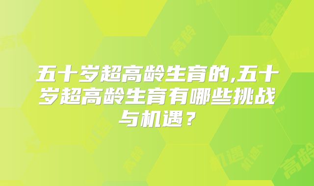 五十岁超高龄生育的,五十岁超高龄生育有哪些挑战与机遇?
