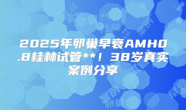 2025年卵巢早衰AMH0.8桂林试管**！38岁真实案例分享