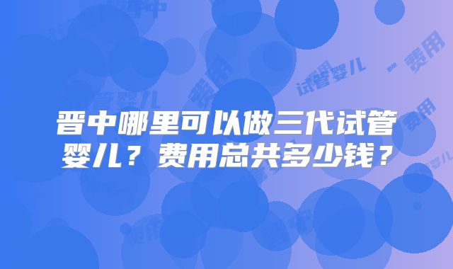晋中哪里可以做三代试管婴儿？费用总共多少钱？