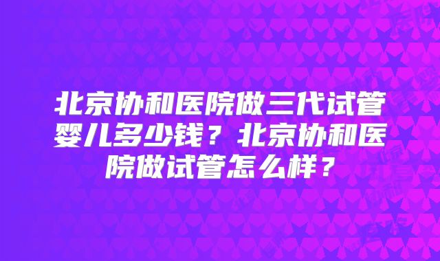 北京协和医院做三代试管婴儿多少钱？北京协和医院做试管怎么样？