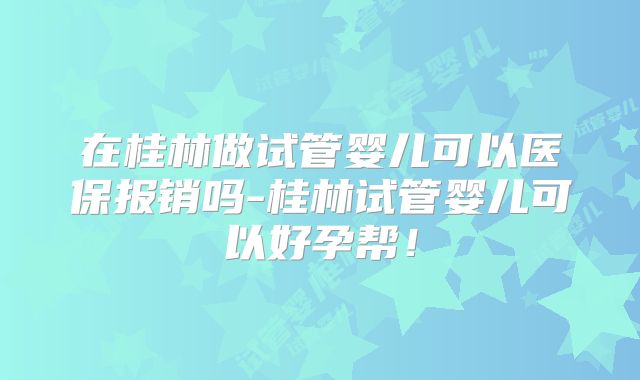 在桂林做试管婴儿可以医保报销吗-桂林试管婴儿可以好孕帮！