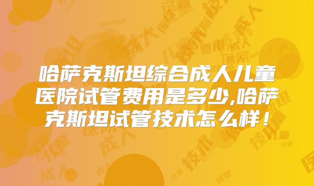 哈萨克斯坦综合成人儿童医院试管费用是多少,哈萨克斯坦试管技术怎么样！