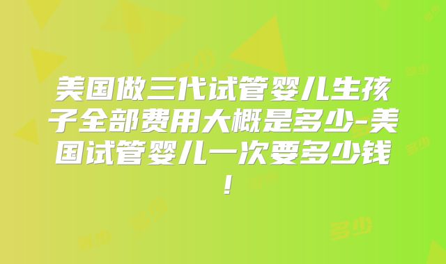 美国做三代试管婴儿生孩子全部费用大概是多少-美国试管婴儿一次要多少钱！