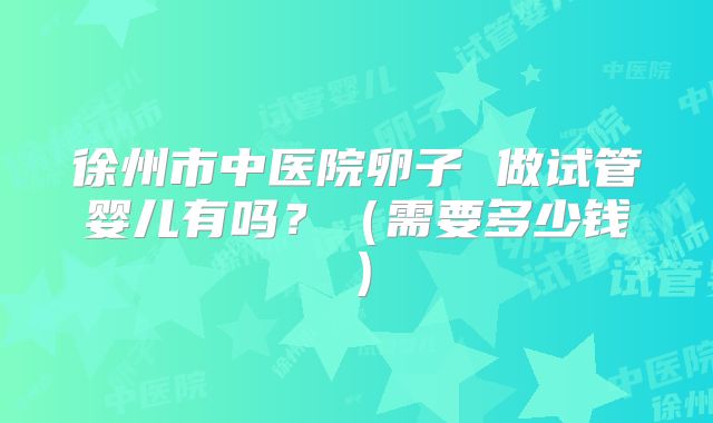 徐州市中医院卵子 做试管婴儿有吗?(需要多少钱)