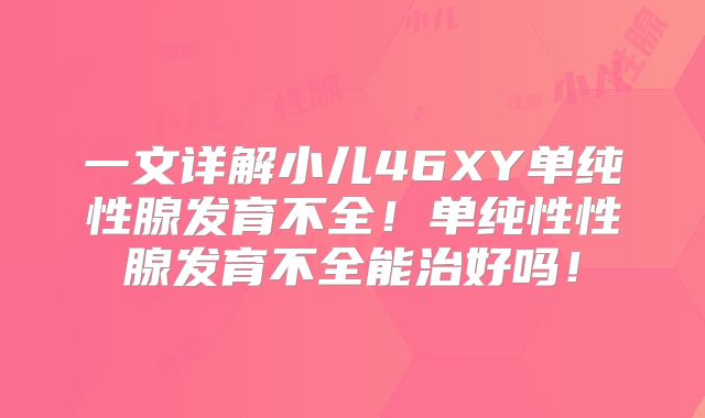 一文详解小儿46XY单纯性腺发育不全！单纯性性腺发育不全能治好吗！