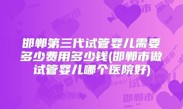 邯郸第三代试管婴儿需要多少费用多少钱(邯郸市做试管婴儿哪个医院好)