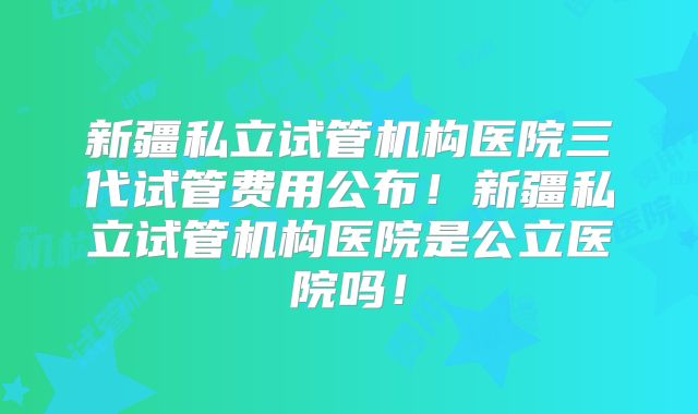新疆私立试管机构医院三代试管费用公布！新疆私立试管机构医院是公立医院吗！