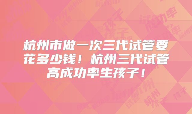 杭州市做一次三代试管要花多少钱！杭州三代试管高成功率生孩子！