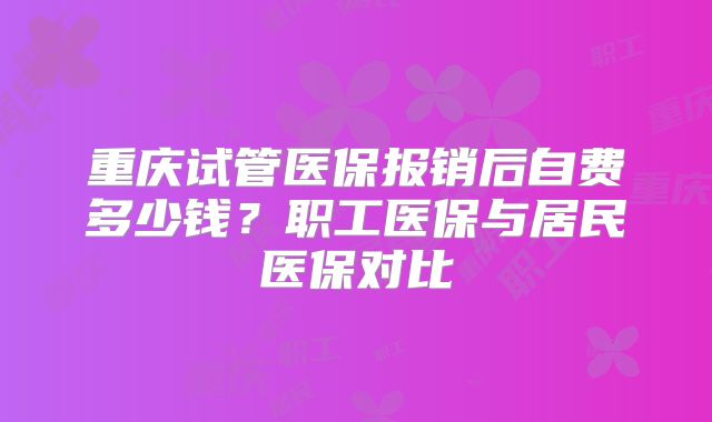 重庆试管医保报销后自费多少钱？职工医保与居民医保对比