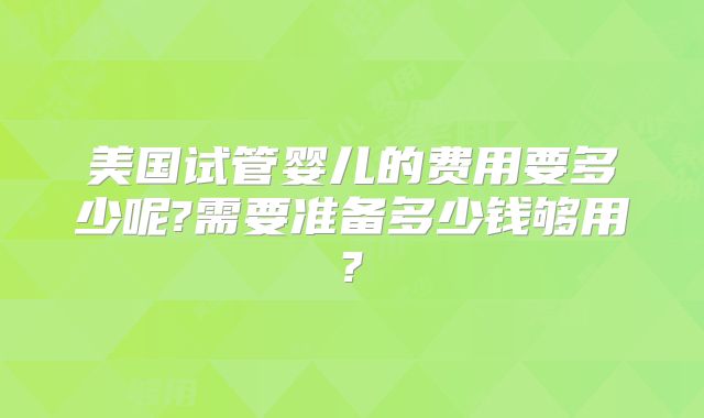 美国试管婴儿的费用要多少呢?需要准备多少钱够用?