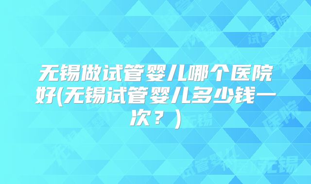 无锡做试管婴儿哪个医院好(无锡试管婴儿多少钱一次？)