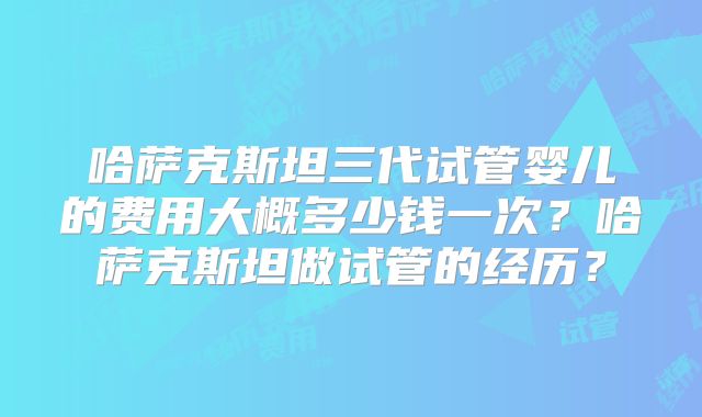 哈萨克斯坦三代试管婴儿的费用大概多少钱一次？哈萨克斯坦做试管的经历？