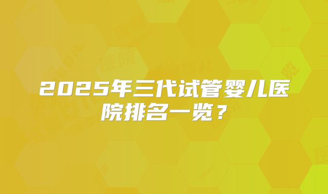 2025年三代试管婴儿医院排名一览？