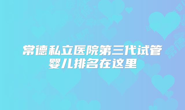 常德私立医院第三代试管婴儿排名在这里