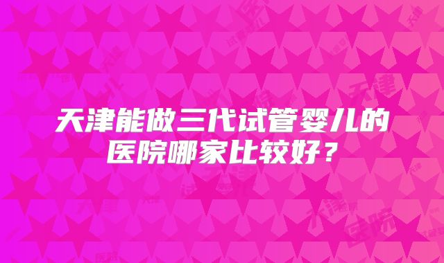 天津能做三代试管婴儿的医院哪家比较好？