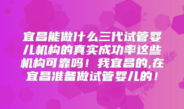 宜昌能做什么三代试管婴儿机构的真实成功率这些机构可靠吗！我宜昌的,在宜昌准备做试管婴儿的！