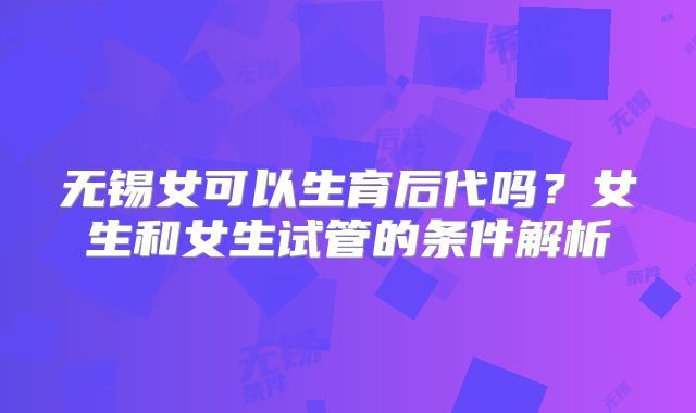 无锡女可以生育后代吗？女生和女生试管的条件解析