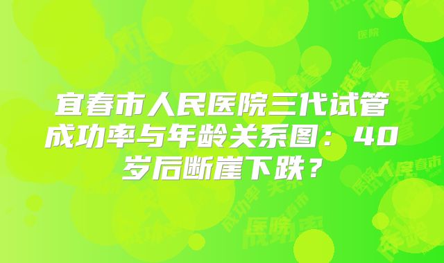 宜春市人民医院三代试管成功率与年龄关系图:40岁后断崖下跌?