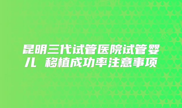昆明三代试管医院试管婴儿 移植成功率注意事项