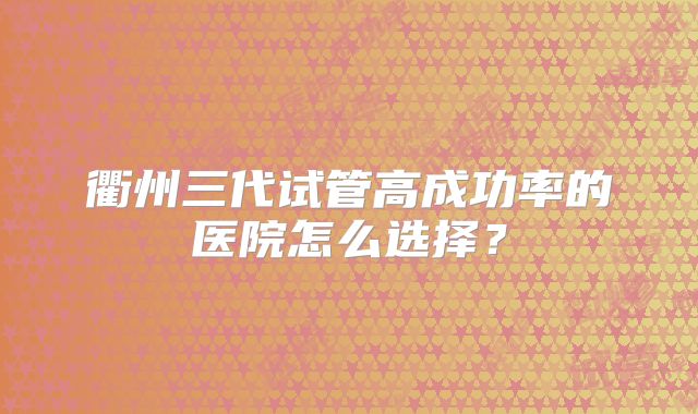 衢州三代试管高成功率的医院怎么选择？