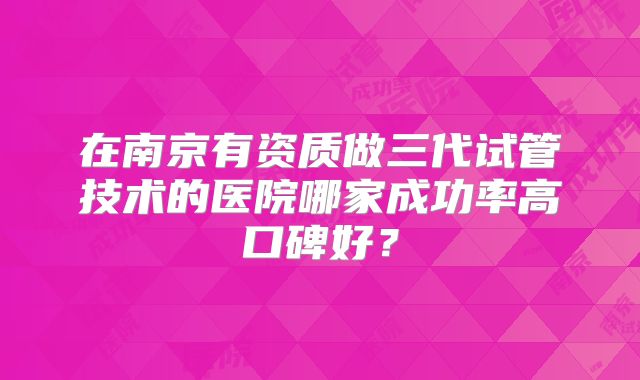 在南京有资质做三代试管技术的医院哪家成功率高口碑好？