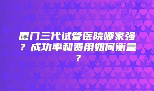 厦门三代试管医院哪家强？成功率和费用如何衡量？
