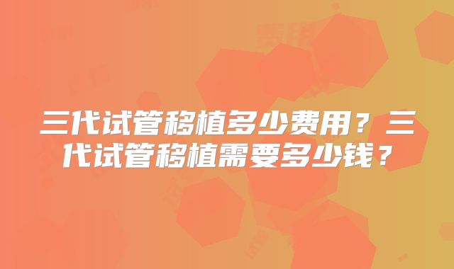 三代试管移植多少费用?三代试管移植需要多少钱?