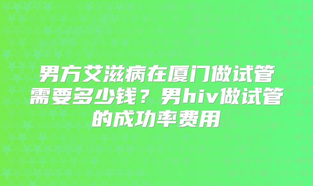 男方艾滋病在厦门做试管需要多少钱?男hiv做试管的成功率费用