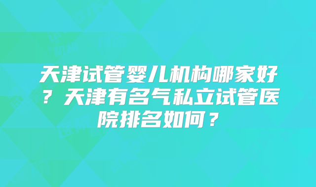天津试管婴儿机构哪家好？天津有名气私立试管医院排名如何？